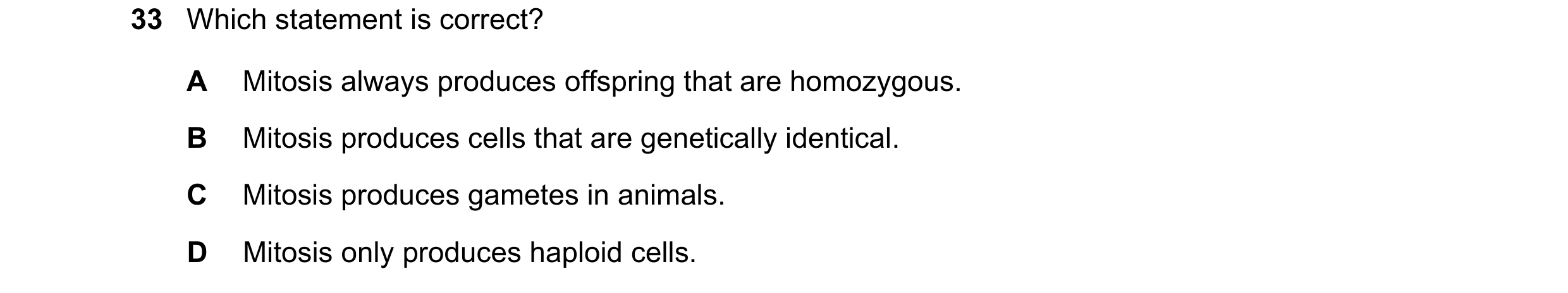 Question 14: Which statement is correct? A Mitosis always produces offspring that are homozygous. B Mitosis produces cells that are genetically identica…