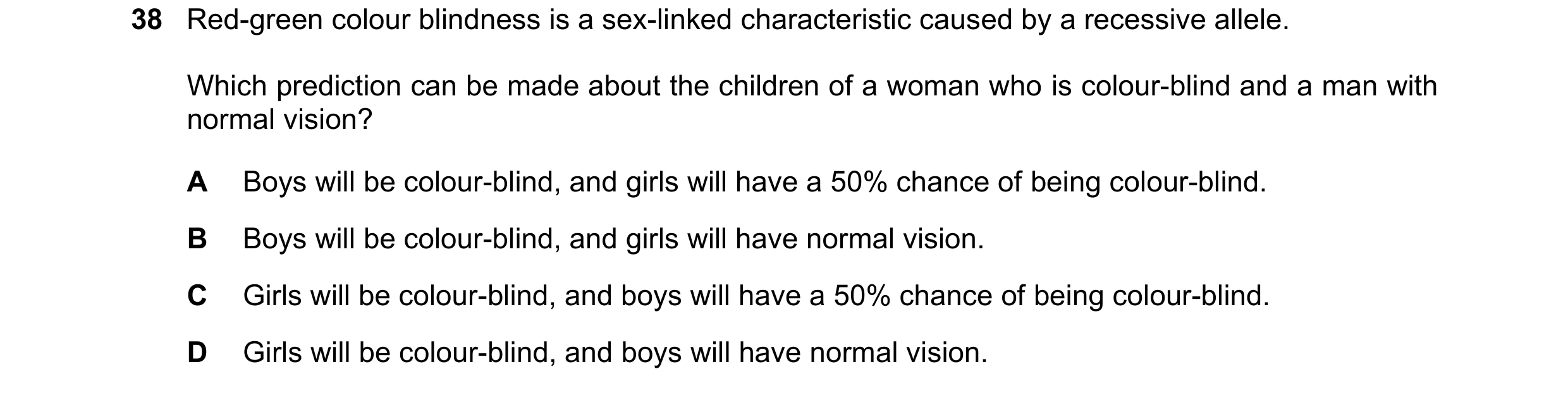 Question 20: Red-green colour blindness is a sex-linked characteristic caused by a recessive allele. Which prediction can be made about the children of …
