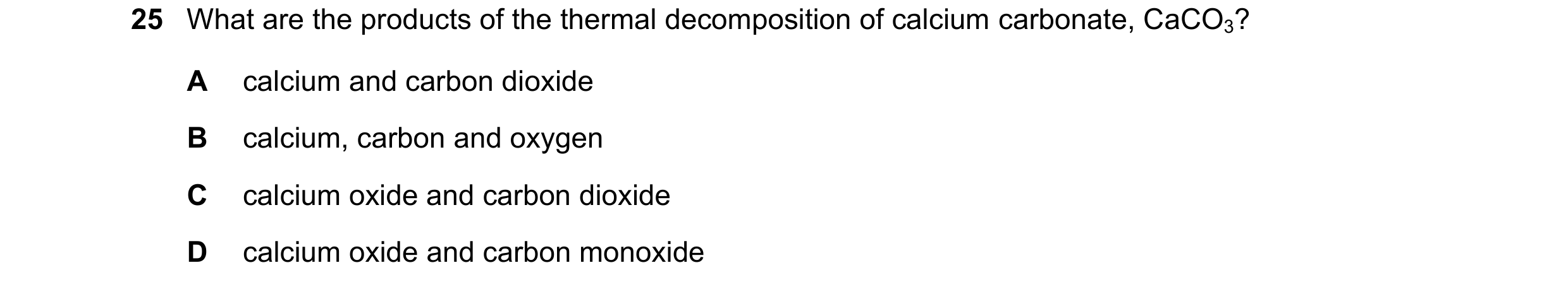 Question 34: What are the products of the thermal decomposition of calcium carbonate, CaCO3? A calcium and carbon dioxide B calcium, carbon and oxygen C…