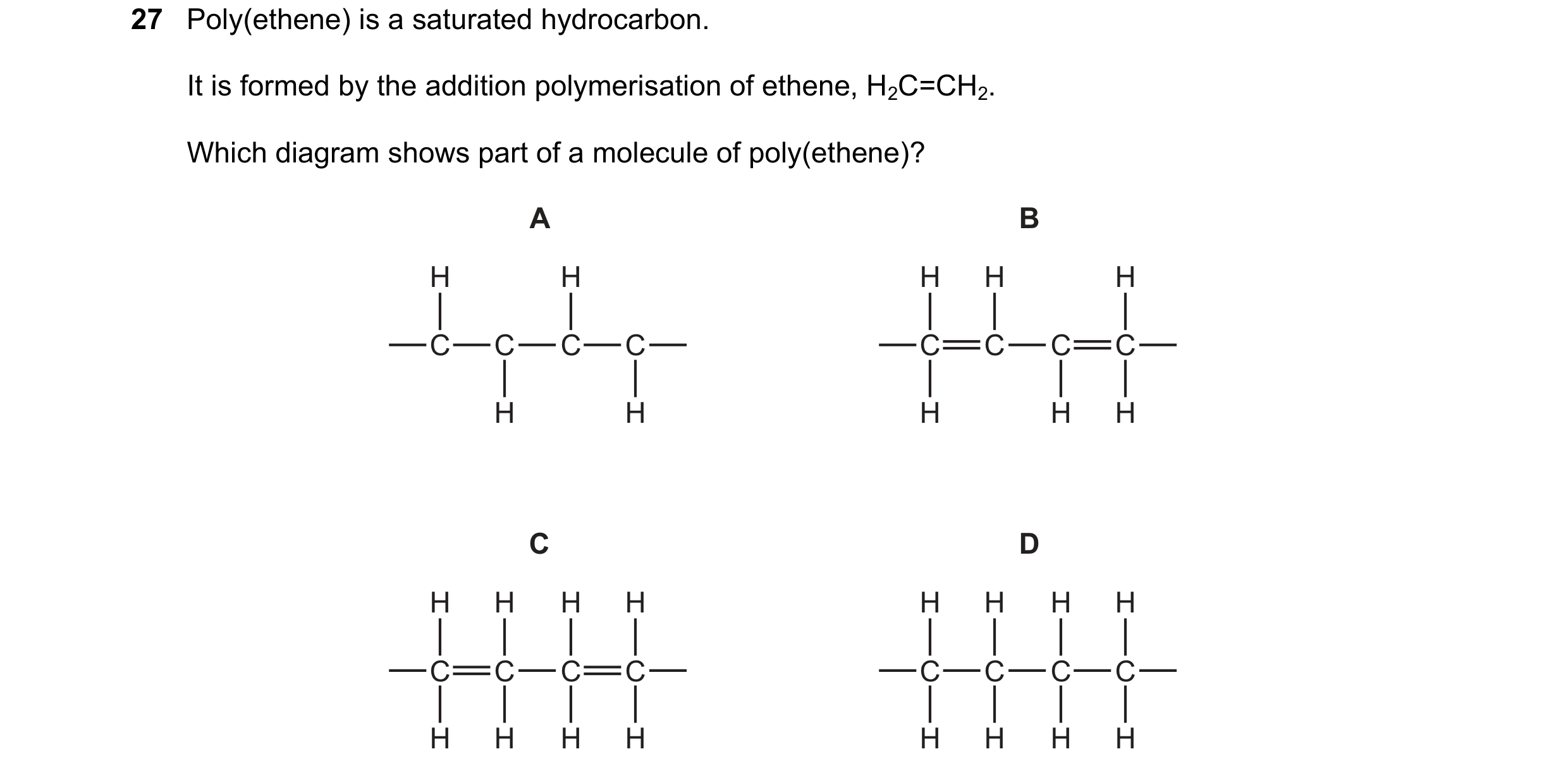 Question 34: Poly(ethene) is a saturated hydrocarbon. It is formed by the addition polymerisation of ethene, H2C=CH2. Which diagram shows part of a mole…