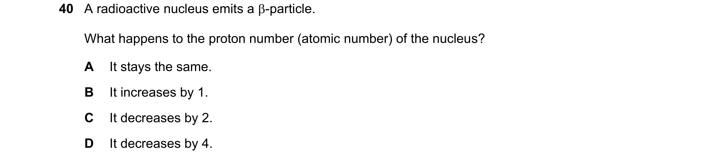 Question 55: A radioactive nucleus emits a -particle. What happens to the proton number (atomic number) of the nucleus? A It stays the same. B It incre…