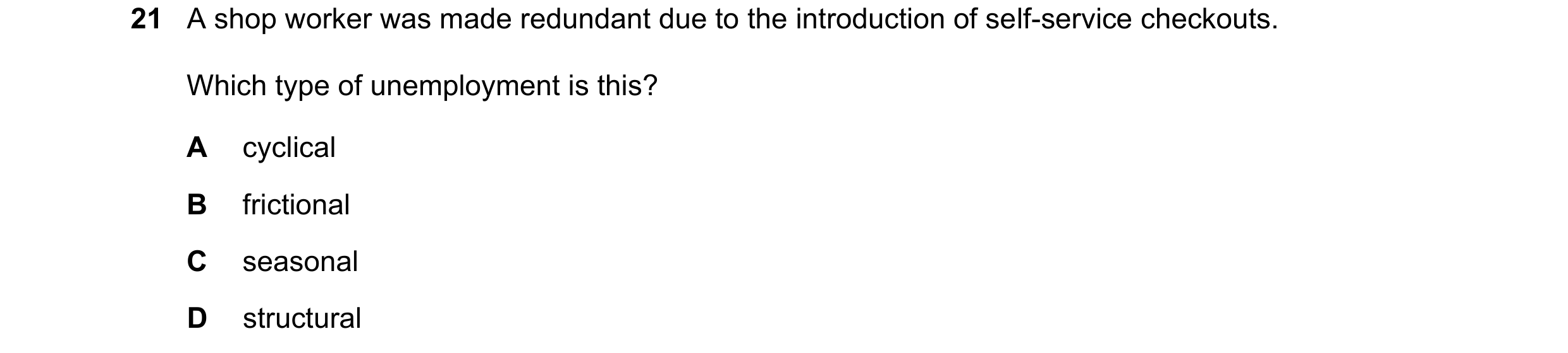 Question 82: A shop worker was made redundant due to the introduction of self-service checkouts. Which type of unemployment is this? A cyclical B fricti…