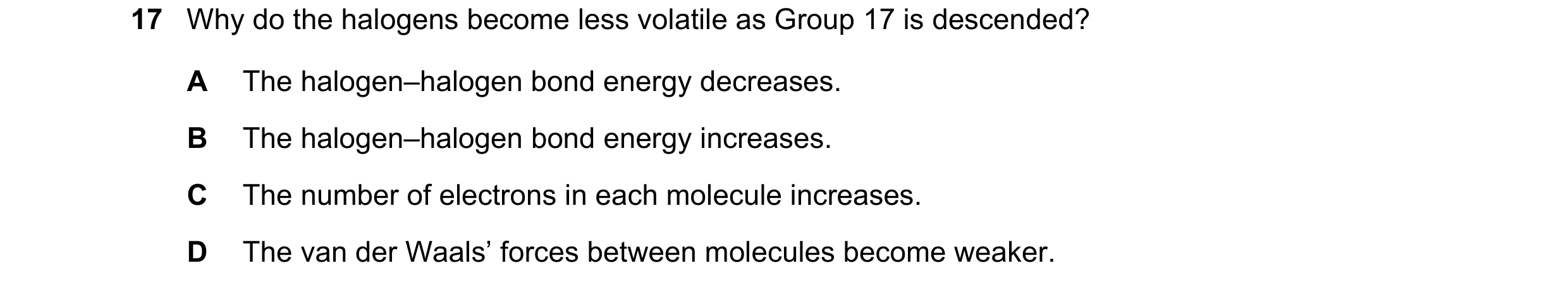 Question 63: Why do the halogens become less volatile as Group 17 is descended? A The halogen–halogen bond energy decreases. B The halogen–halogen bond …