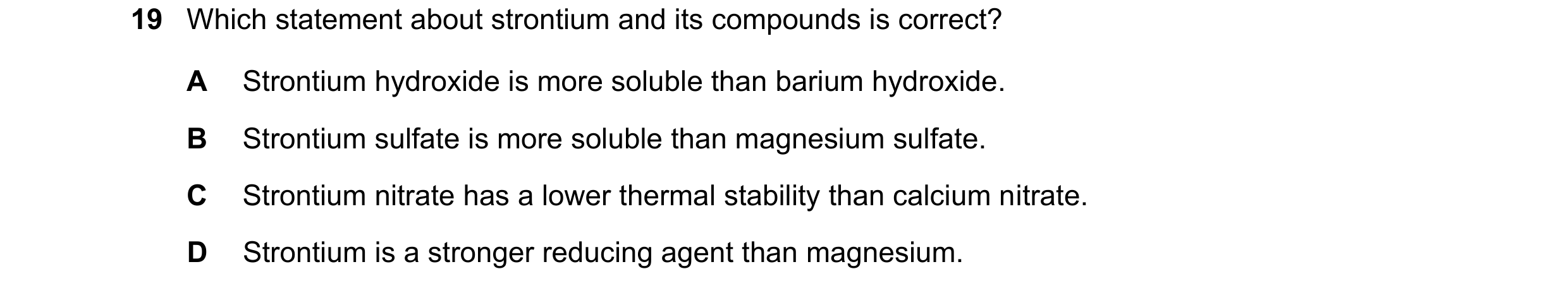 Question 29: Which statement about strontium and its compounds is correct? A Strontium hydroxide is more soluble than barium hydroxide. B Strontium sulf…
