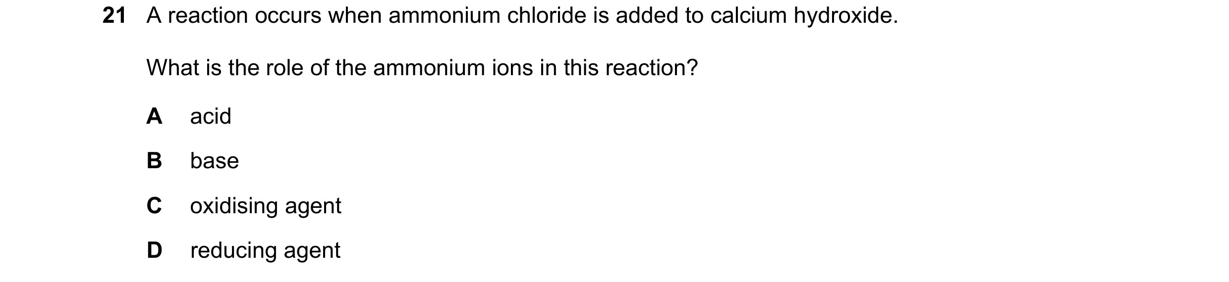 Question 40: A reaction occurs when ammonium chloride is added to calcium hydroxide. What is the role of the ammonium ions in this reaction? A acid B ba…