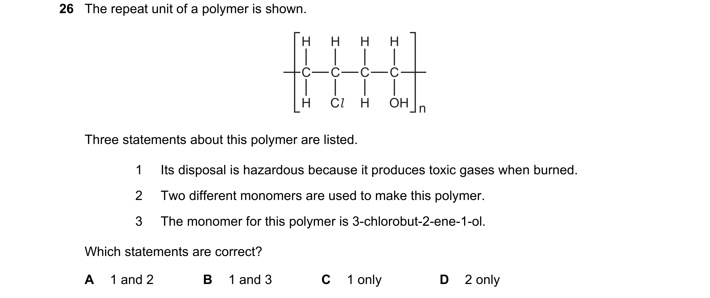 Question 70: The repeat unit of a polymer is shown. H H H H C C C C H Cl H OH n Three statements about this polymer are listed. 1 Its disposal is hazard…