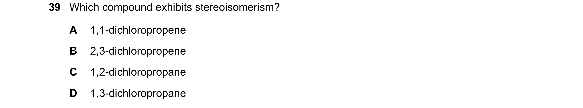 Question 223: Which compound exhibits stereoisomerism? A 1,1-dichloropropene B 2,3-dichloropropene C 1,2-dichloropropane D 1,3-dichloropropane
