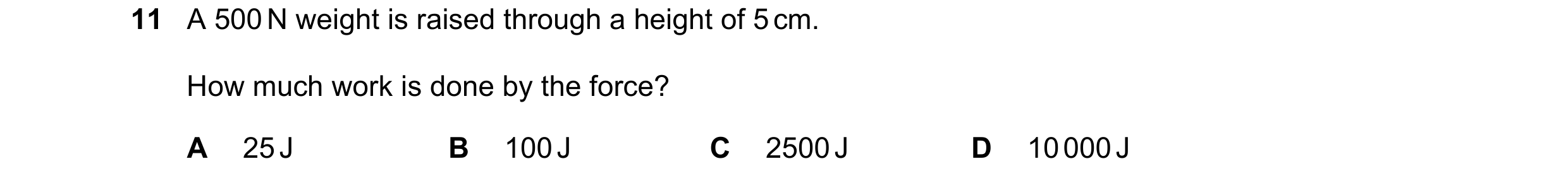 Question 227: A 500 N weight is raised through a height of 5 cm. How much work is done by the force? A 25 J B 100 J C 2500 J D 10 000 J