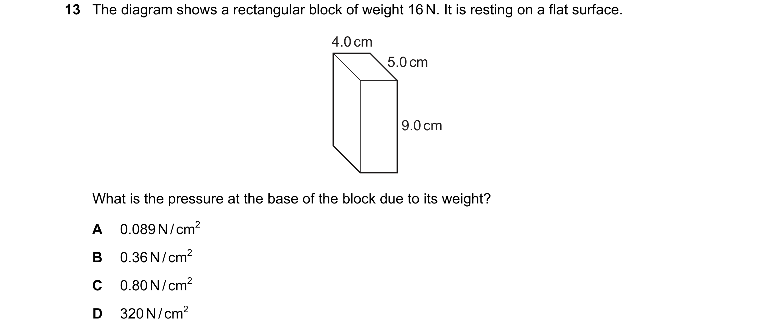 Question 195: The diagram shows a rectangular block of weight 16 N. It is resting on a flat surface. 4.0 cm 5.0 cm 9.0 cm What is the pressure at the bas…