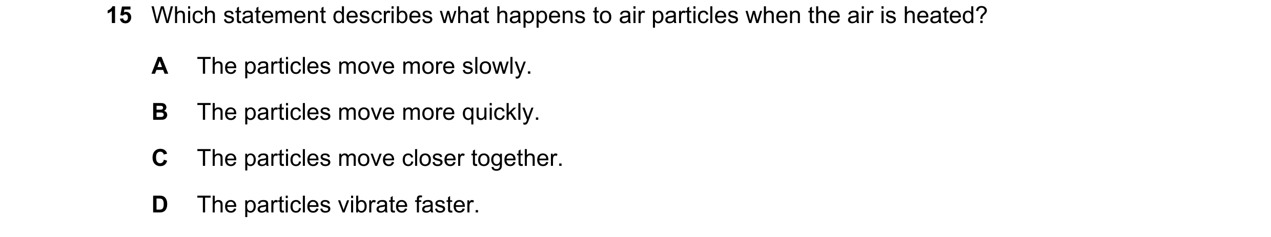 Question 237: Which statement describes what happens to air particles when the air is heated? A The particles move more slowly. B The particles move more…