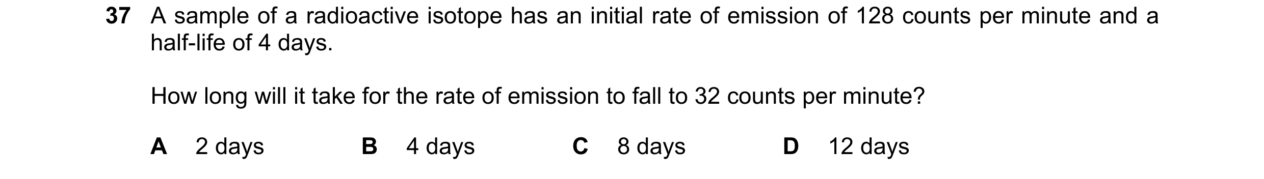 Question 187: A sample of a radioactive isotope has an initial rate of emission of 128 counts per minute and a half-life of 4 days. How long will it take…