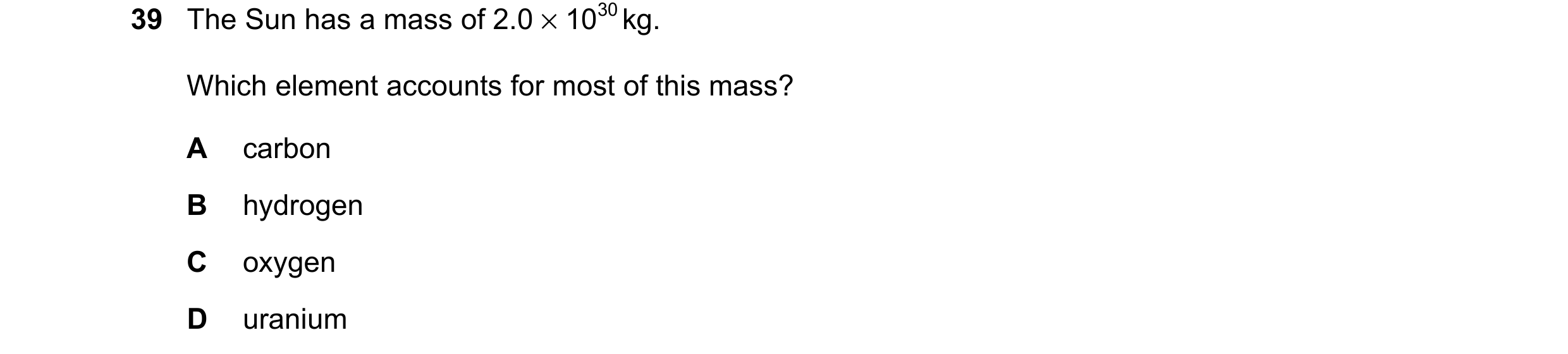 Question 2: The Sun has a mass of 2.0 × 1030 kg. Which element accounts for most of this mass? A carbon B hydrogen C oxygen D uranium