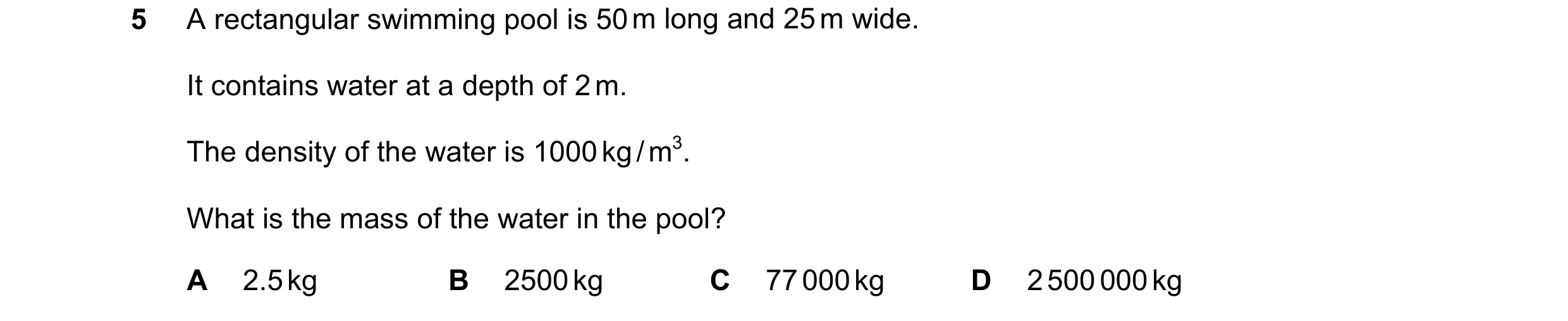 Question 149: A rectangular swimming pool is 50 m long and 25 m wide. It contains water at a depth of 2 m. The density of the water is 1000 kg / m3. What…