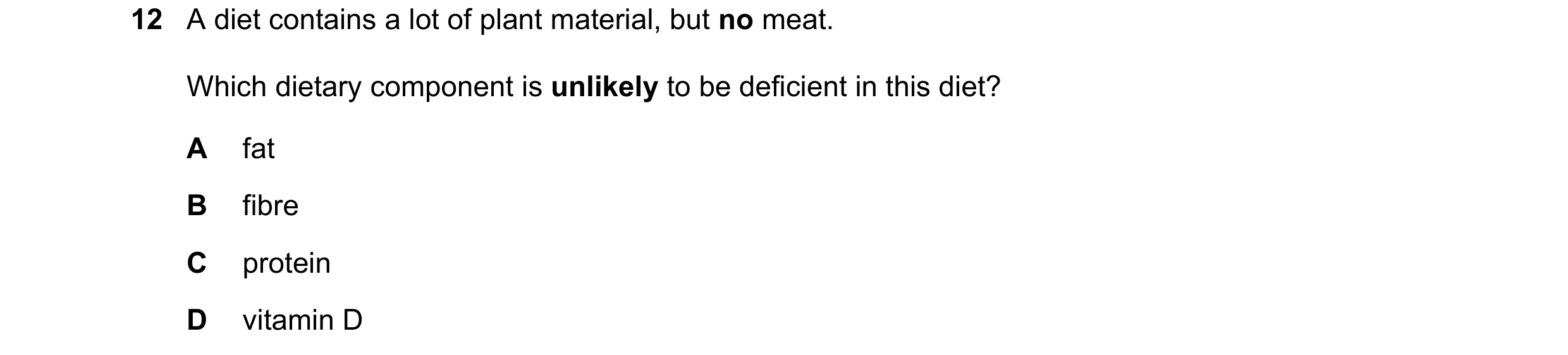 Question 22: A diet contains a lot of plant material, but no meat. Which dietary component is unlikely to be deficient in this diet? A fat B fibre C pro…
