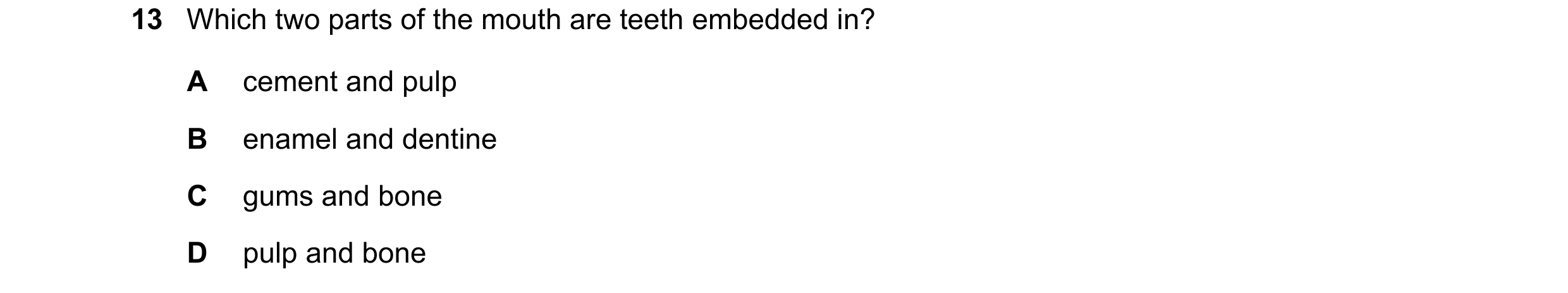 Question 29: Which two parts of the mouth are teeth embedded in? A cement and pulp B enamel and dentine C gums and bone D pulp and bone