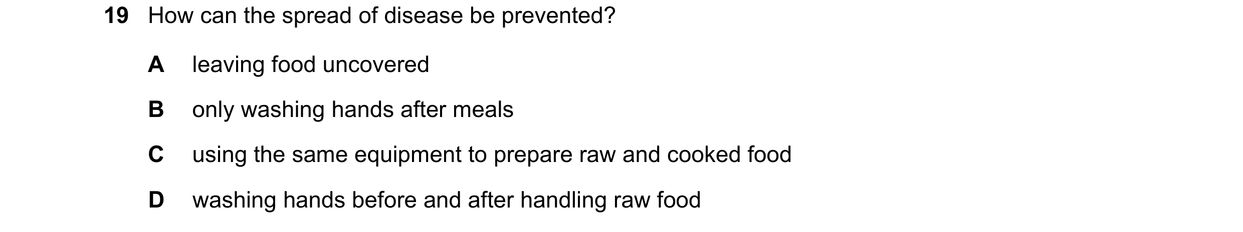 Question 40: How can the spread of disease be prevented? A leaving food uncovered B only washing hands after meals C using the same equipment to prepare…