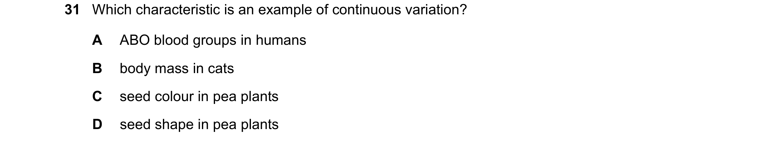 Question 23: Which characteristic is an example of continuous variation? A ABO blood groups in humans B body mass in cats C seed colour in pea plants D …