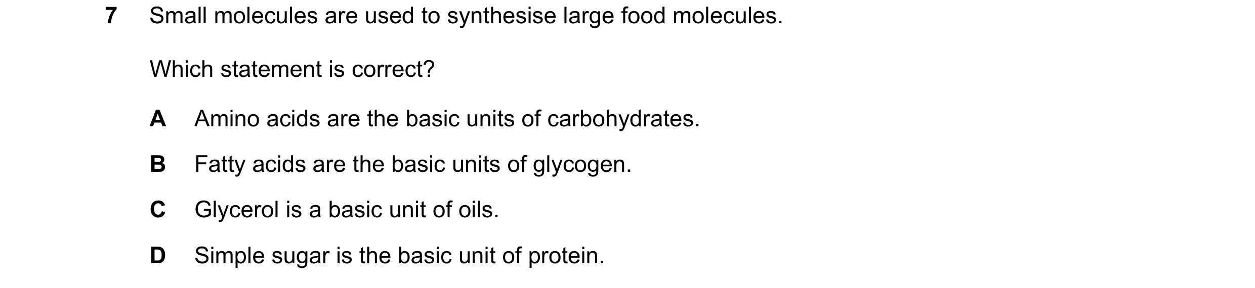 Question 41: Small molecules are used to synthesise large food molecules. Which statement is correct? A Amino acids are the basic units of carbohydrates…