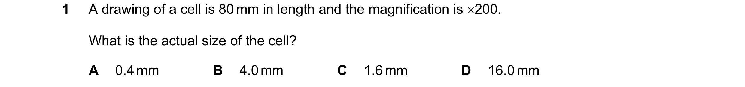 Question 12: A drawing of a cell is 80 mm in length and the magnification is 200. What is the actual size of the cell? A 0.4 mm B 4.0 mm C 1.6 mm D 16.…