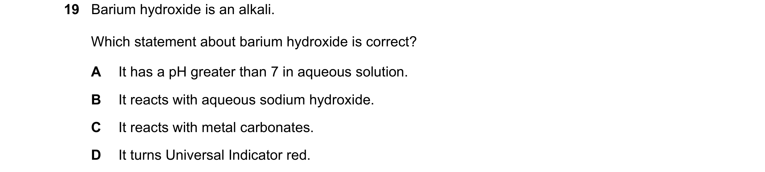 Question 70: Barium hydroxide is an alkali. Which statement about barium hydroxide is correct? A It has a pH greater than 7 in aqueous solution. B It re…
