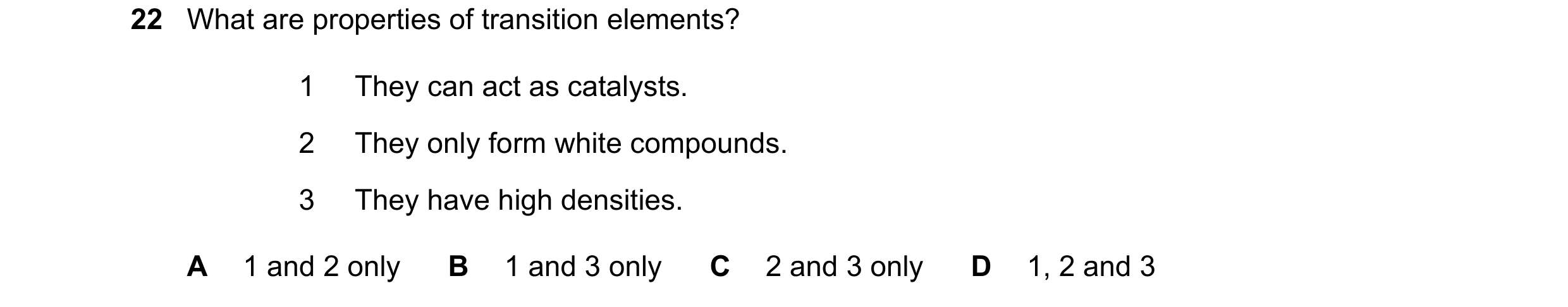 Question 37: What are properties of transition elements? 1 They can act as catalysts. 2 They only form white compounds. 3 They have high densities. A 1 …