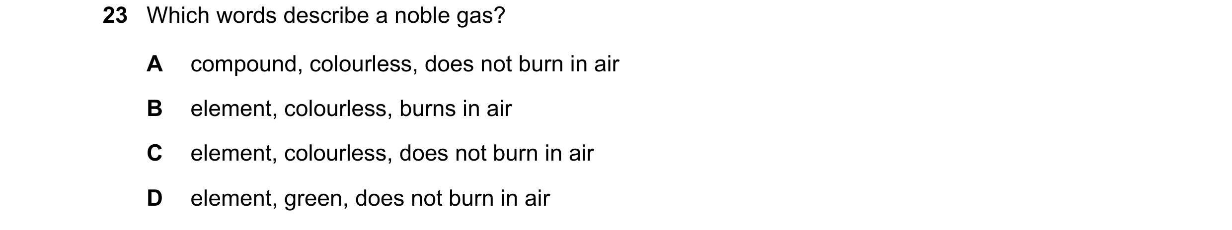 Question 20: Which words describe a noble gas? A compound, colourless, does not burn in air B element, colourless, burns in air C element, colourless, d…