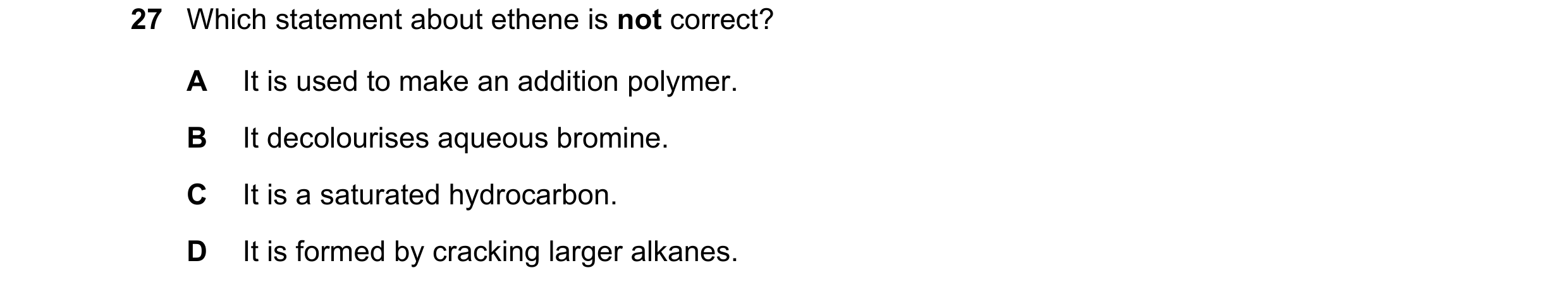 Question 12: Which statement about ethene is not correct? A It is used to make an addition polymer. B It decolourises aqueous bromine. C It is a saturat…