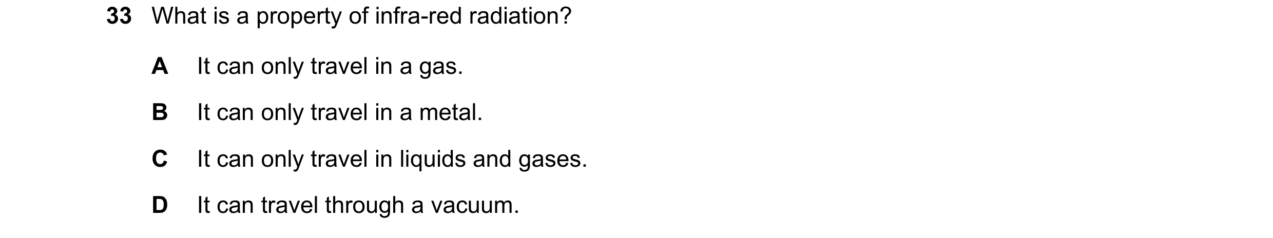 Question 68: What is a property of infra-red radiation? A It can only travel in a gas. B It can only travel in a metal. C It can only travel in liquids …