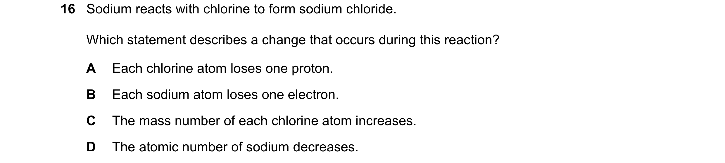 Question 48: Sodium reacts with chlorine to form sodium chloride. Which statement describes a change that occurs during this reaction? A Each chlorine a…
