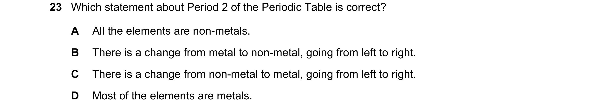 Question 43: Which statement about Period 2 of the Periodic Table is correct? A All the elements are non-metals. B There is a change from metal to non-m…