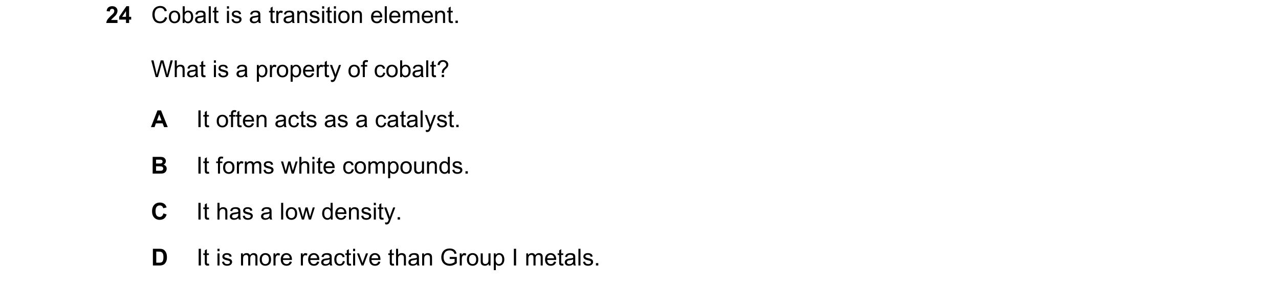 Question 45: Cobalt is a transition element. What is a property of cobalt? A It often acts as a catalyst. B It forms white compounds. C It has a low den…