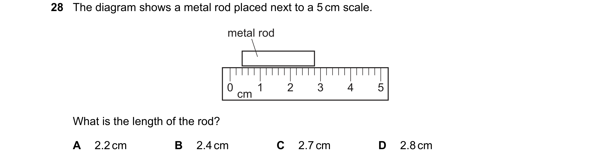 Question 36: The diagram shows a metal rod placed next to a 5 cm scale. metal rod 0 1 2 3 4 5 cm What is the length of the rod? A 2.2 cm B 2.4 cm C 2.7 …