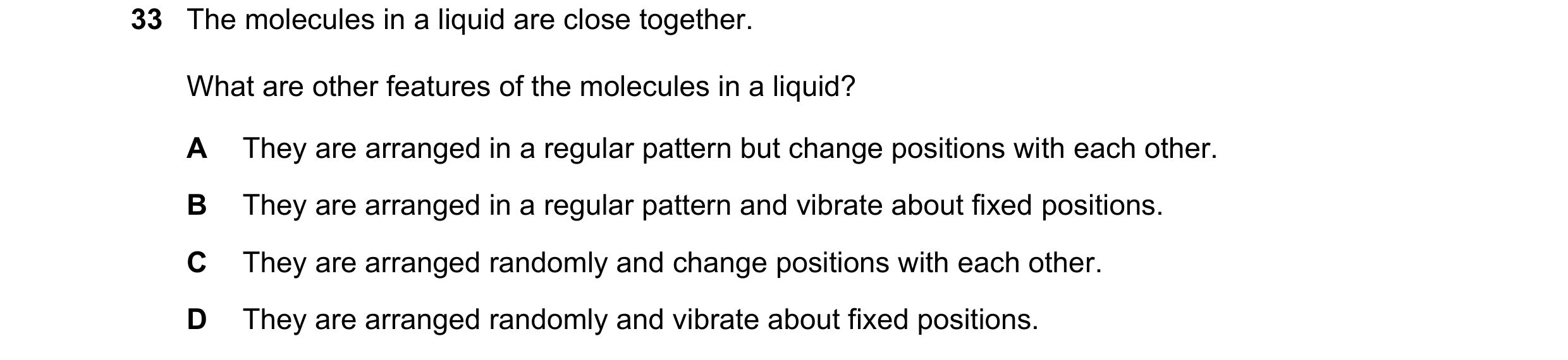 Question 78: The molecules in a liquid are close together. What are other features of the molecules in a liquid? A They are arranged in a regular patter…