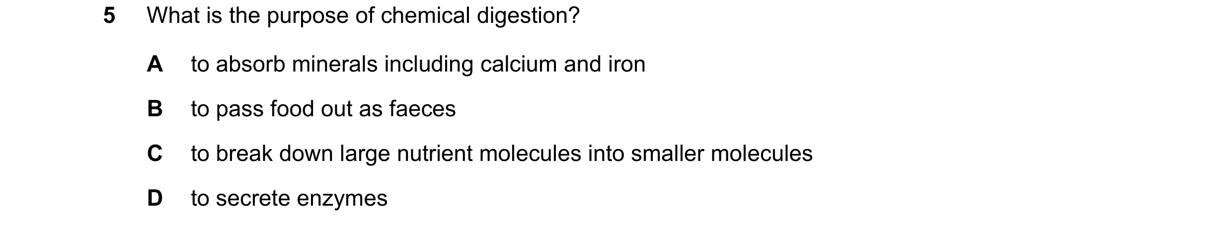 Question 43: What is the purpose of chemical digestion? A to absorb minerals including calcium and iron B to pass food out as faeces C to break down lar…