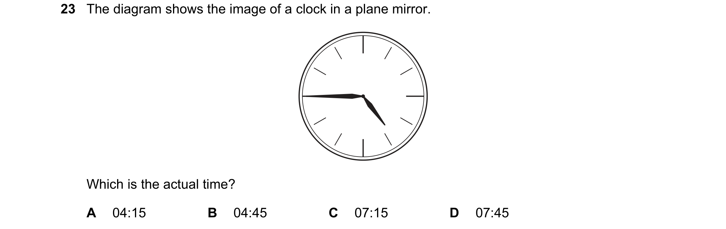 Question 149: The diagram shows the image of a clock in a plane mirror. Which is the actual time? A 04:15 B 04:45 C 07:15 D 07:45