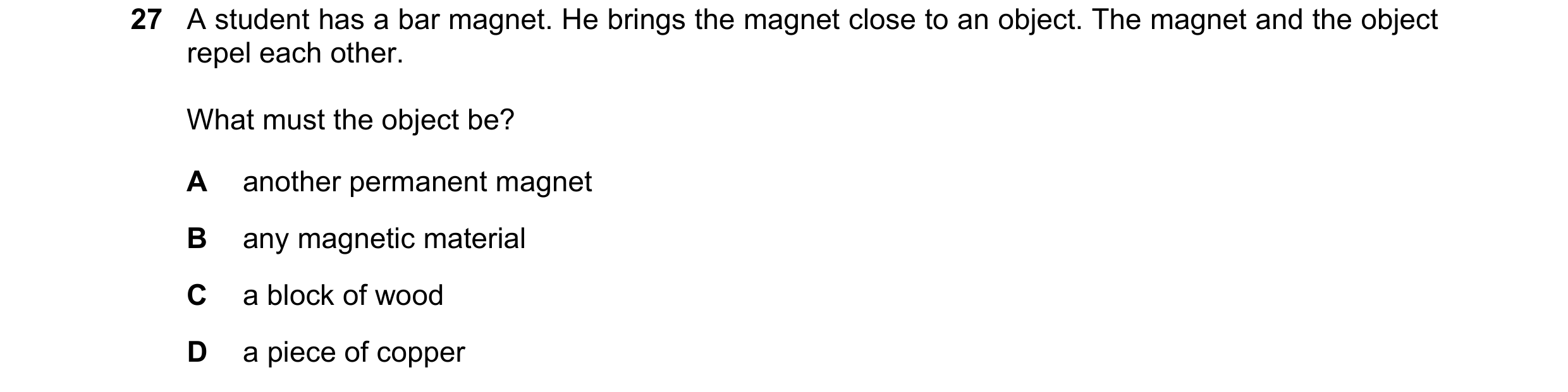 Question 146: A student has a bar magnet. He brings the magnet close to an object. The magnet and the object repel each other. What must the object be? A…