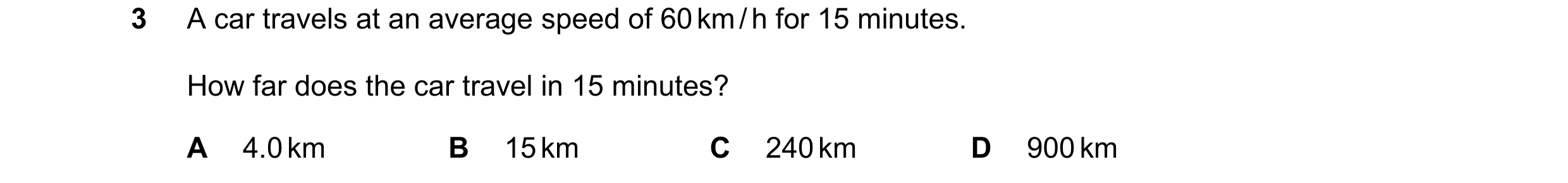 Question 170: A car travels at an average speed of 60 km / h for 15 minutes. How far does the car travel in 15 minutes? A 4.0 km B 15 km C 240 km D 900 km