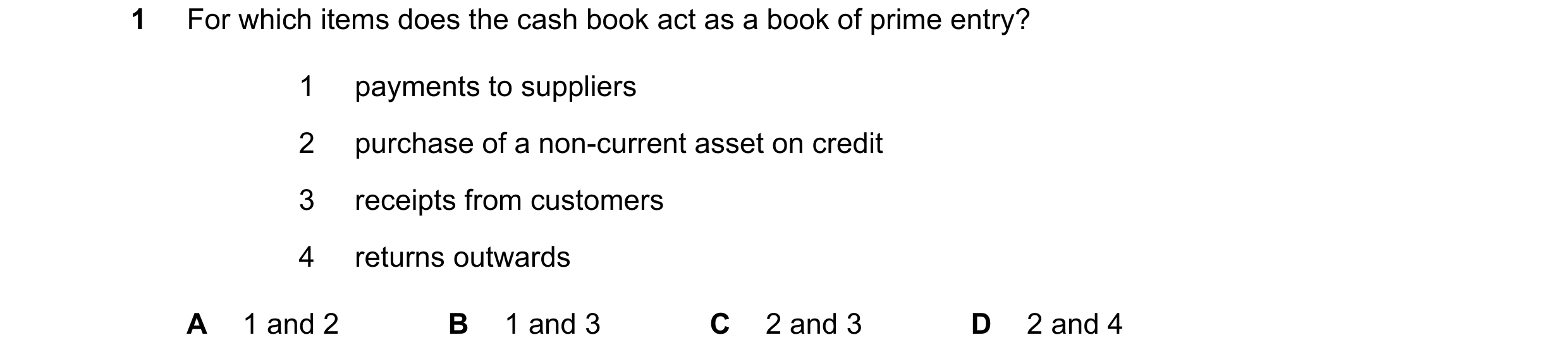 Question 219: For which items does the cash book act as a book of prime entry? 1 payments to suppliers 2 purchase of a non-current asset on credit 3 rece…