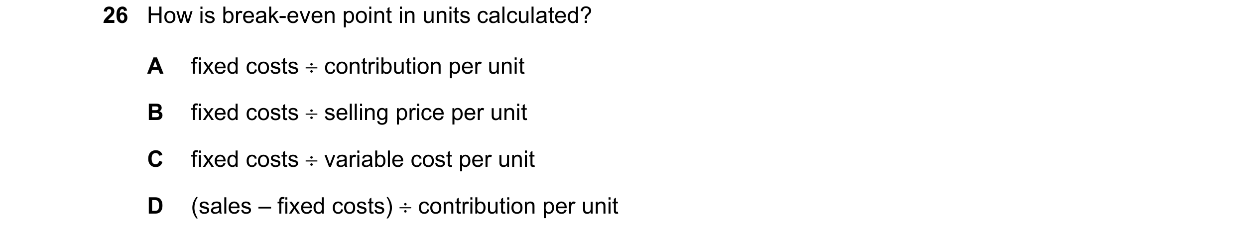 Question 466: How is break-even point in units calculated? A fixed costs ÷ contribution per unit B fixed costs ÷ selling price per unit C fixed costs ÷ v…