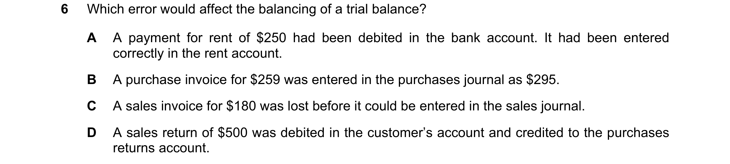 Question 314: Which error would affect the balancing of a trial balance? A A payment for rent of $250 had been debited in the bank account. It had been e…