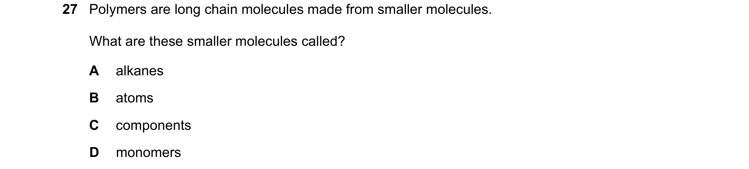 Question 38: Polymers are long chain molecules made from smaller molecules. What are these smaller molecules called? A alkanes B atoms C components D mo…