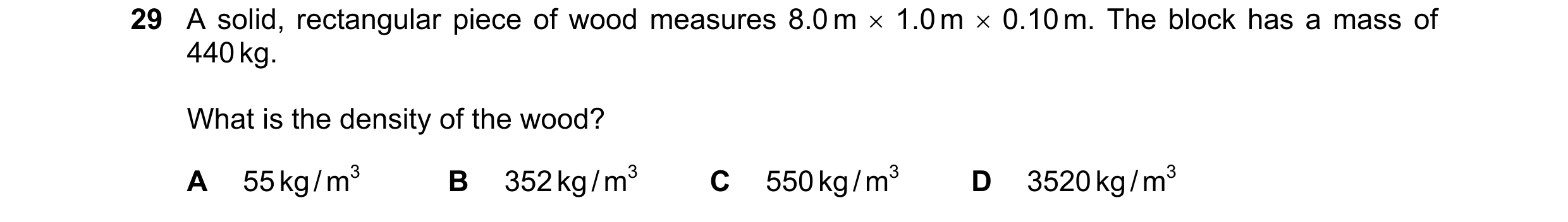 Question 53: A solid, rectangular piece of wood measures 8.0 m  1.0 m  0.10 m. The block has a mass of 440 kg. What is the density of the wood? A 55 k…