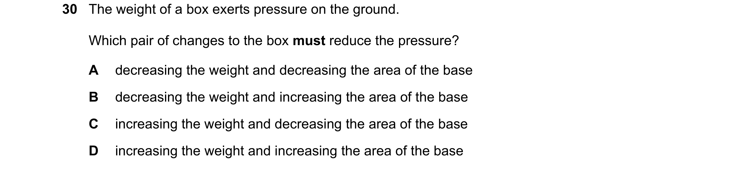 Question 20: The weight of a box exerts pressure on the ground. Which pair of changes to the box must reduce the pressure? A decreasing the weight and d…