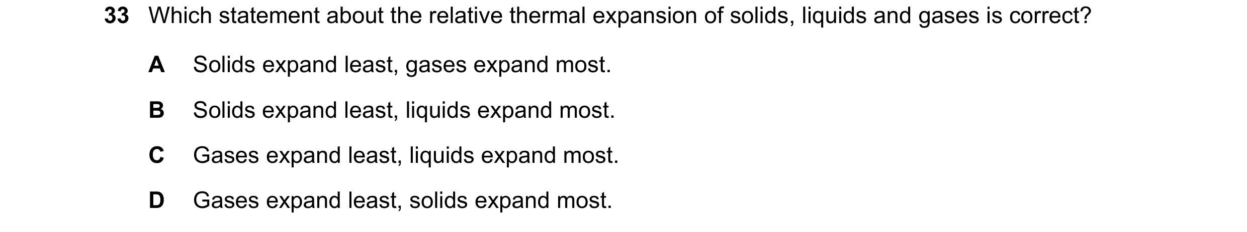 Question 35: Which statement about the relative thermal expansion of solids, liquids and gases is correct? A Solids expand least, gases expand most. B S…