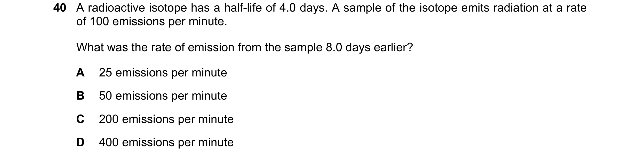 Question 68: A radioactive isotope has a half-life of 4.0 days. A sample of the isotope emits radiation at a rate of 100 emissions per minute. What was …