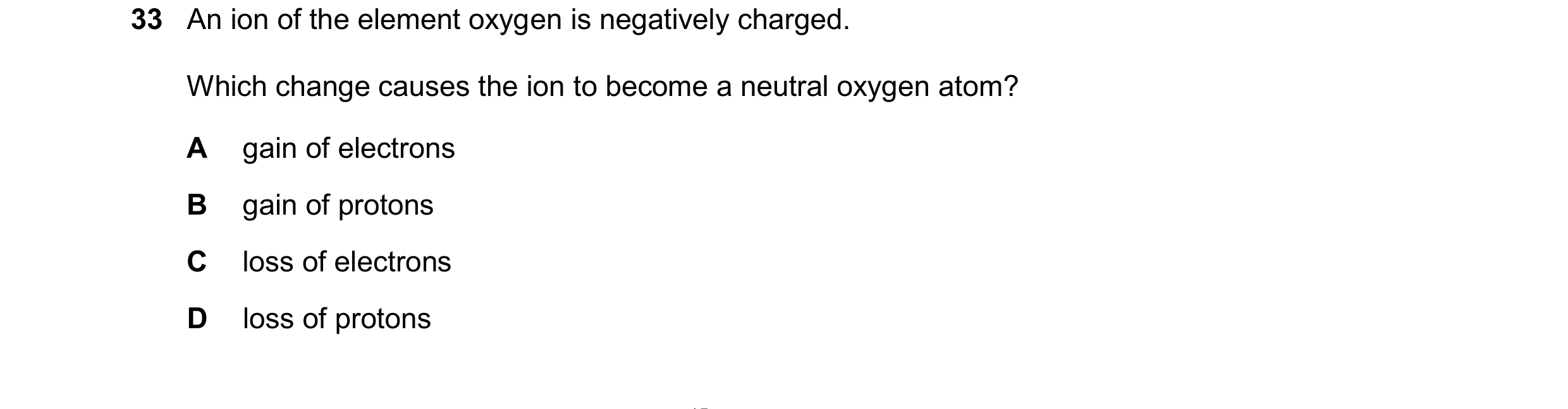 Question 207: An ion of the element oxygen is negatively charged. Which change causes the ion to become a neutral oxygen atom? A gain of electrons B gain…