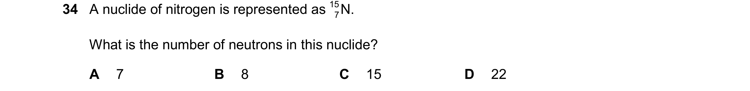 Question 208: A nuclide of nitrogen is represented as 15 N. 7 What is the number of neutrons in this nuclide? A 7 B 8 C 15 D 22