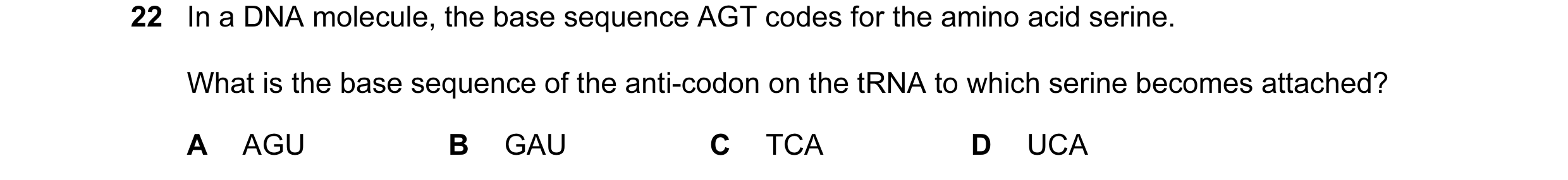 Question 21: In a DNA molecule, the base sequence AGT codes for the amino acid serine. What is the base sequence of the anti-codon on the tRNA to which …