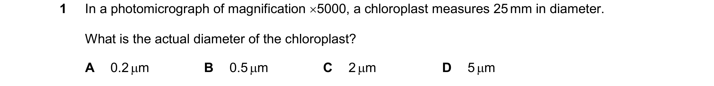 Question 197: In a photomicrograph of magnification 5000, a chloroplast measures 25 mm in diameter. What is the actual diameter of the chloroplast? A 0.…