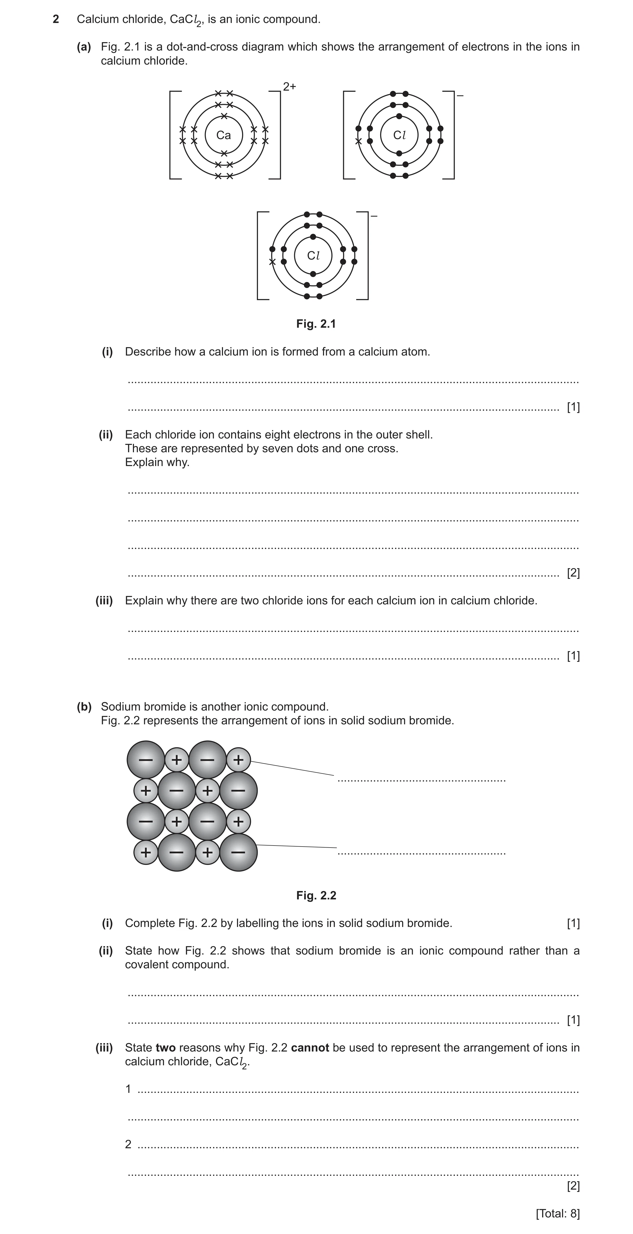 Question 8: Calcium chloride, CaCl2, is an ionic compound. (a) Fig. 2.1 is a dot-and-cross diagram which shows the arrangement of electrons in the ions…